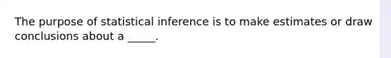 The purpose of statistical inference is to make estimates or draw conclusions about a _____.