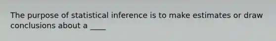 The purpose of statistical inference is to make estimates or draw conclusions about a ____