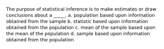 The purpose of statistical inference is to make estimates or draw conclusions about a _____. a. population based upon information obtained from the sample b. statistic based upon information obtained from the population c. mean of the sample based upon the mean of the population d. sample based upon information obtained from the population