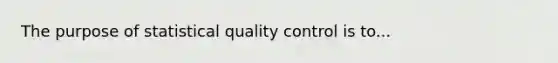 The purpose of statistical quality control is to...