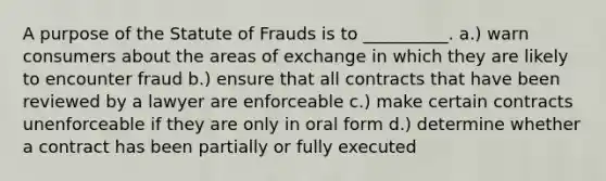 A purpose of the Statute of Frauds is to __________. a.) warn consumers about the areas of exchange in which they are likely to encounter fraud b.) ensure that all contracts that have been reviewed by a lawyer are enforceable c.) make certain contracts unenforceable if they are only in oral form d.) determine whether a contract has been partially or fully executed