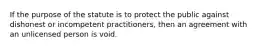 If the purpose of the statute is to protect the public against dishonest or incompetent practitioners, then an agreement with an unlicensed person is void.