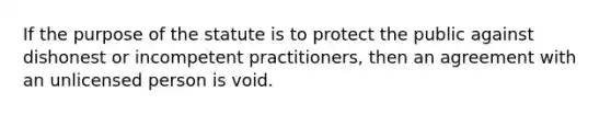 If the purpose of the statute is to protect the public against dishonest or incompetent practitioners, then an agreement with an unlicensed person is void.