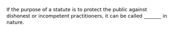 If the purpose of a statute is to protect the public against dishonest or incompetent practitioners, it can be called _______ in nature.