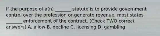 If the purpose of a(n) _______ statute is to provide government control over the profession or generate revenue, most states _______ enforcement of the contract. (Check TWO correct answers) A. allow B. decline C. licensing D. gambling