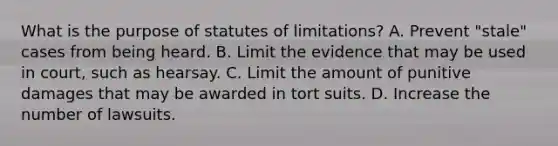 What is the purpose of statutes of limitations? A. Prevent "stale" cases from being heard. B. Limit the evidence that may be used in court, such as hearsay. C. Limit the amount of punitive damages that may be awarded in tort suits. D. Increase the number of lawsuits.