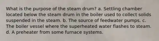 What is the purpose of the steam drum? a. Settling chamber located below the steam drum in the boiler used to collect solids suspended in the steam. b. The source of feedwater pumps. c. The boiler vessel where the superheated water flashes to steam. d. A preheater from some furnace systems.