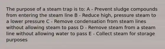 The purpose of a steam trap is to: A - Prevent sludge compounds from entering the steam line B - Reduce high, pressure steam to a lower pressure C - Remove condensation from steam lines without allowing steam to pass D - Remove steam from a steam line without allowing water to pass E - Collect steam for storage purposes