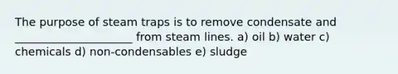 The purpose of steam traps is to remove condensate and _____________________ from steam lines. a) oil b) water c) chemicals d) non-condensables e) sludge