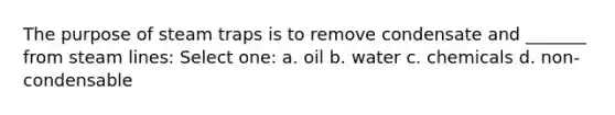 The purpose of steam traps is to remove condensate and _______ from steam lines: Select one: a. oil b. water c. chemicals d. non-condensable