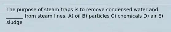 The purpose of steam traps is to remove condensed water and _______ from steam lines. A) oil B) particles C) chemicals D) air E) sludge