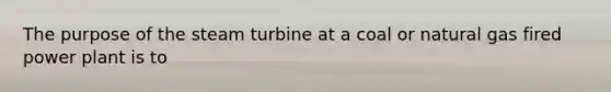 The purpose of the steam turbine at a coal or natural gas fired power plant is to