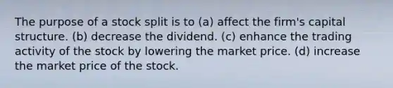 The purpose of a stock split is to (a) affect the firm's capital structure. (b) decrease the dividend. (c) enhance the trading activity of the stock by lowering the market price. (d) increase the market price of the stock.