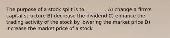 The purpose of a stock split is to ________. A) change a firm's capital structure B) decrease the dividend C) enhance the trading activity of the stock by lowering the market price D) increase the market price of a stock