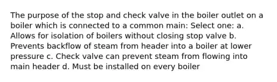 The purpose of the stop and check valve in the boiler outlet on a boiler which is connected to a common main: Select one: a. Allows for isolation of boilers without closing stop valve b. Prevents backflow of steam from header into a boiler at lower pressure c. Check valve can prevent steam from flowing into main header d. Must be installed on every boiler