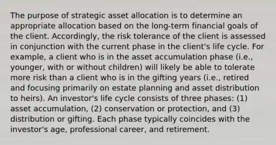 The purpose of strategic asset allocation is to determine an appropriate allocation based on the long-term financial goals of the client. Accordingly, the risk tolerance of the client is assessed in conjunction with the current phase in the client's life cycle. For example, a client who is in the asset accumulation phase (i.e., younger, with or without children) will likely be able to tolerate more risk than a client who is in the gifting years (i.e., retired and focusing primarily on estate planning and asset distribution to heirs). An investor's life cycle consists of three phases: (1) asset accumulation, (2) conservation or protection, and (3) distribution or gifting. Each phase typically coincides with the investor's age, professional career, and retirement.