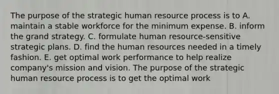 The purpose of the strategic human resource process is to A. maintain a stable workforce for the minimum expense. B. inform the grand strategy. C. formulate human resource-sensitive strategic plans. D. find the human resources needed in a timely fashion. E. get optimal work performance to help realize company's mission and vision. The purpose of the strategic human resource process is to get the optimal work