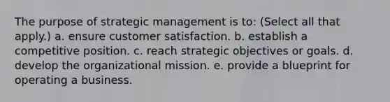 The purpose of strategic management is to: (Select all that apply.) a. ensure customer satisfaction. b. establish a competitive position. c. reach strategic objectives or goals. d. develop the organizational mission. e. provide a blueprint for operating a business.