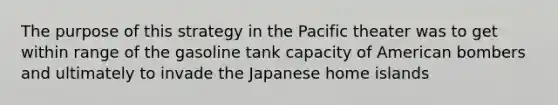 The purpose of this strategy in the Pacific theater was to get within range of the gasoline tank capacity of American bombers and ultimately to invade the Japanese home islands