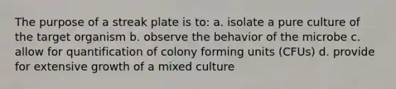 The purpose of a streak plate is to: a. isolate a pure culture of the target organism b. observe the behavior of the microbe c. allow for quantification of colony forming units (CFUs) d. provide for extensive growth of a mixed culture