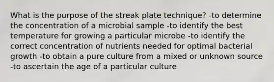 What is the purpose of the streak plate technique? -to determine the concentration of a microbial sample -to identify the best temperature for growing a particular microbe -to identify the correct concentration of nutrients needed for optimal bacterial growth -to obtain a pure culture from a mixed or unknown source -to ascertain the age of a particular culture