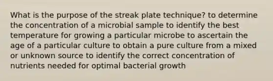 What is the purpose of the streak plate technique? to determine the concentration of a microbial sample to identify the best temperature for growing a particular microbe to ascertain the age of a particular culture to obtain a pure culture from a mixed or unknown source to identify the correct concentration of nutrients needed for optimal bacterial growth