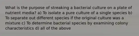 What is the purpose of streaking a bacterial culture on a plate of nutrient media? a) To isolate a pure culture of a single species b) To separate out different species if the original culture was a mixture c) To determine bacterial species by examining colony characteristics d) all of the above