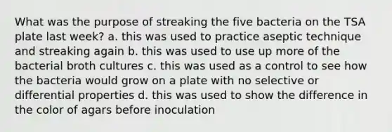 What was the purpose of streaking the five bacteria on the TSA plate last week? a. this was used to practice aseptic technique and streaking again b. this was used to use up more of the bacterial broth cultures c. this was used as a control to see how the bacteria would grow on a plate with no selective or differential properties d. this was used to show the difference in the color of agars before inoculation