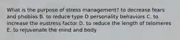 What is the purpose of stress management? to decrease fears and phobias B. to reduce type D personality behaviors C. to increase the eustress factor D. to reduce the length of telomeres E. to rejuvenate the mind and body