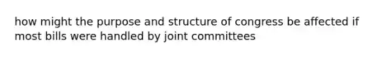 how might the purpose and structure of congress be affected if most bills were handled by joint committees