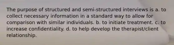 The purpose of structured and semi-structured interviews is a. to collect necessary information in a standard way to allow for comparison with similar individuals. b. to initiate treatment. c. to increase confidentiality. d. to help develop the therapist/client relationship.