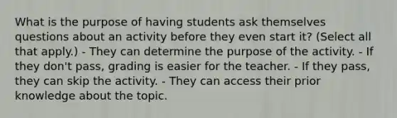 What is the purpose of having students ask themselves questions about an activity before they even start it? (Select all that apply.) - They can determine the purpose of the activity. - If they don't pass, grading is easier for the teacher. - If they pass, they can skip the activity. - They can access their prior knowledge about the topic.