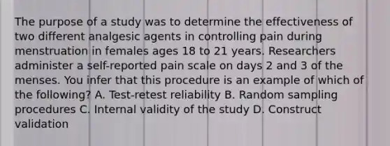 The purpose of a study was to determine the effectiveness of two different analgesic agents in controlling pain during menstruation in females ages 18 to 21 years. Researchers administer a self-reported pain scale on days 2 and 3 of the menses. You infer that this procedure is an example of which of the following? A. Test-retest reliability B. Random sampling procedures C. Internal validity of the study D. Construct validation