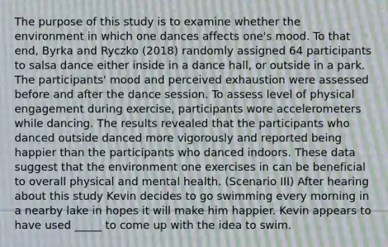 The purpose of this study is to examine whether the environment in which one dances affects one's mood. To that end, Byrka and Ryczko (2018) randomly assigned 64 participants to salsa dance either inside in a dance hall, or outside in a park. The participants' mood and perceived exhaustion were assessed before and after the dance session. To assess level of physical engagement during exercise, participants wore accelerometers while dancing. The results revealed that the participants who danced outside danced more vigorously and reported being happier than the participants who danced indoors. These data suggest that the environment one exercises in can be beneficial to overall physical and mental health. (Scenario III) After hearing about this study Kevin decides to go swimming every morning in a nearby lake in hopes it will make him happier. Kevin appears to have used _____ to come up with the idea to swim.