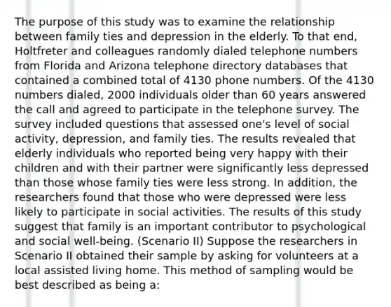 The purpose of this study was to examine the relationship between family ties and depression in the elderly. To that end, Holtfreter and colleagues randomly dialed telephone numbers from Florida and Arizona telephone directory databases that contained a combined total of 4130 phone numbers. Of the 4130 numbers dialed, 2000 individuals older than 60 years answered the call and agreed to participate in the telephone survey. The survey included questions that assessed one's level of social activity, depression, and family ties. The results revealed that elderly individuals who reported being very happy with their children and with their partner were significantly less depressed than those whose family ties were less strong. In addition, the researchers found that those who were depressed were less likely to participate in social activities. The results of this study suggest that family is an important contributor to psychological and social well-being. (Scenario II) Suppose the researchers in Scenario II obtained their sample by asking for volunteers at a local assisted living home. This method of sampling would be best described as being a: