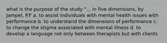 what is the purpose of the study "... in five dimensions, by Jampel, P.F a. to assist individuals with mental health issues with performance b. to understand the dimensions of performance c. to change the stigma associated with mental illness d. to develop a language not only between therapists but with clients