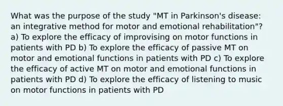 What was the purpose of the study "MT in Parkinson's disease: an integrative method for motor and emotional rehabilitation"? a) To explore the efficacy of improvising on motor functions in patients with PD b) To explore the efficacy of passive MT on motor and emotional functions in patients with PD c) To explore the efficacy of active MT on motor and emotional functions in patients with PD d) To explore the efficacy of listening to music on motor functions in patients with PD