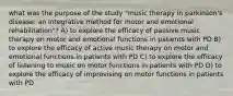 what was the purpose of the study "music therapy in parkinson's disease: an integrative method for motor and emotional rehabilitation"? A) to explore the efficacy of passive music therapy on motor and emotional functions in patients with PD B) to explore the efficacy of active music therapy on motor and emotional functions in patients with PD C) to explore the efficacy of listening to music on motor functions in patients with PD D) to explore the efficacy of improvising on motor functions in patients with PD