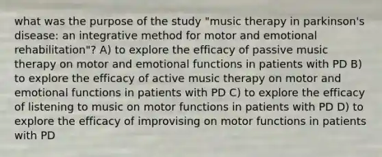 what was the purpose of the study "music therapy in parkinson's disease: an integrative method for motor and emotional rehabilitation"? A) to explore the efficacy of passive music therapy on motor and emotional functions in patients with PD B) to explore the efficacy of active music therapy on motor and emotional functions in patients with PD C) to explore the efficacy of listening to music on motor functions in patients with PD D) to explore the efficacy of improvising on motor functions in patients with PD