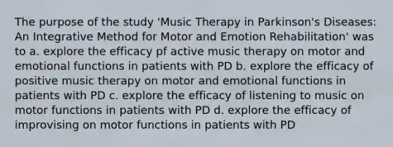 The purpose of the study 'Music Therapy in Parkinson's Diseases: An Integrative Method for Motor and Emotion Rehabilitation' was to a. explore the efficacy pf active music therapy on motor and emotional functions in patients with PD b. explore the efficacy of positive music therapy on motor and emotional functions in patients with PD c. explore the efficacy of listening to music on motor functions in patients with PD d. explore the efficacy of improvising on motor functions in patients with PD