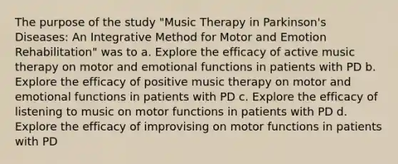 The purpose of the study "Music Therapy in Parkinson's Diseases: An Integrative Method for Motor and Emotion Rehabilitation" was to a. Explore the efficacy of active music therapy on motor and emotional functions in patients with PD b. Explore the efficacy of positive music therapy on motor and emotional functions in patients with PD c. Explore the efficacy of listening to music on motor functions in patients with PD d. Explore the efficacy of improvising on motor functions in patients with PD