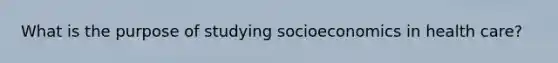 What is the purpose of studying socioeconomics in health care?