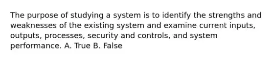 The purpose of studying a system is to identify the strengths and weaknesses of the existing system and examine current inputs, outputs, processes, security and controls, and system performance. A. True B. False