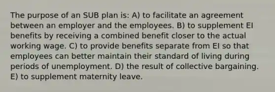 The purpose of an SUB plan is: A) to facilitate an agreement between an employer and the employees. B) to supplement EI benefits by receiving a combined benefit closer to the actual working wage. C) to provide benefits separate from EI so that employees can better maintain their standard of living during periods of unemployment. D) the result of collective bargaining. E) to supplement maternity leave.