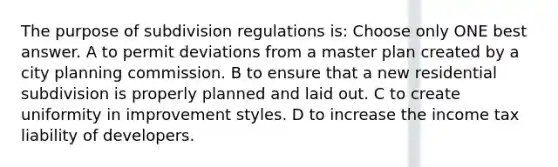 The purpose of subdivision regulations is: Choose only ONE best answer. A to permit deviations from a master plan created by a city planning commission. B to ensure that a new residential subdivision is properly planned and laid out. C to create uniformity in improvement styles. D to increase the income tax liability of developers.