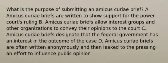 What is the purpose of submitting an amicus curiae brief? A. Amicus curiae briefs are written to show support for the power court's ruling B. Amicus curiae briefs allow interest groups and other organizations to convey their opinions to the court C. Amicus curiae briefs designate that the federal government has an interest in the outcome of the case D. Amicus curiae briefs are often written anonymously and then leaked to the pressing an effort to influence public opinion