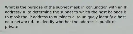 What is the purpose of the subnet mask in conjunction with an IP address? a. to determine the subnet to which the host belongs b. to mask the IP address to outsiders c. to uniquely identify a host on a network d. to identify whether the address is public or private