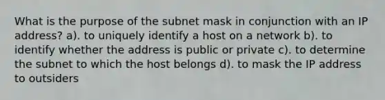 What is the purpose of the subnet mask in conjunction with an IP address? a). to uniquely identify a host on a network b). to identify whether the address is public or private c). to determine the subnet to which the host belongs d). to mask the IP address to outsiders