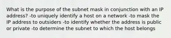 What is the purpose of the subnet mask in conjunction with an IP address? -to uniquely identify a host on a network -to mask the IP address to outsiders -to identify whether the address is public or private -to determine the subnet to which the host belongs