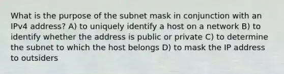 What is the purpose of the subnet mask in conjunction with an IPv4 address? A) to uniquely identify a host on a network B) to identify whether the address is public or private C) to determine the subnet to which the host belongs D) to mask the IP address to outsiders